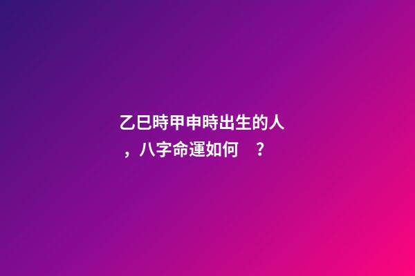 乙巳時甲申時出生的人，八字命運如何？